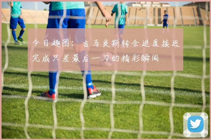 今日趣图：吉马良斯转会进度接近完成只差最后一刀的精彩瞬间