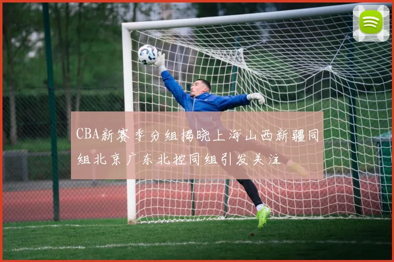 CBA新赛季分组揭晓上海山西新疆同组北京广东北控同组引发关注