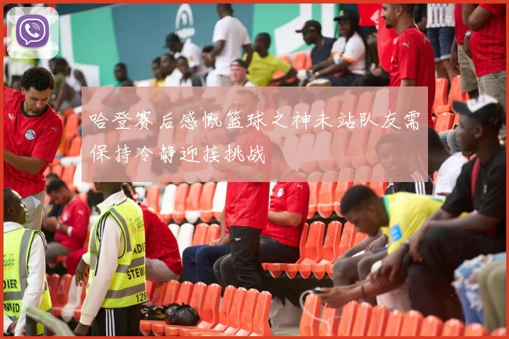 哈登赛后感慨篮球之神未站队友需保持冷静迎接挑战