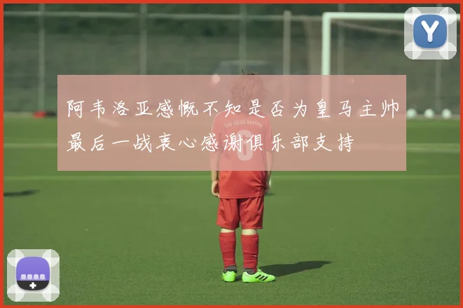 阿韦洛亚感慨不知是否为皇马主帅最后一战衷心感谢俱乐部支持