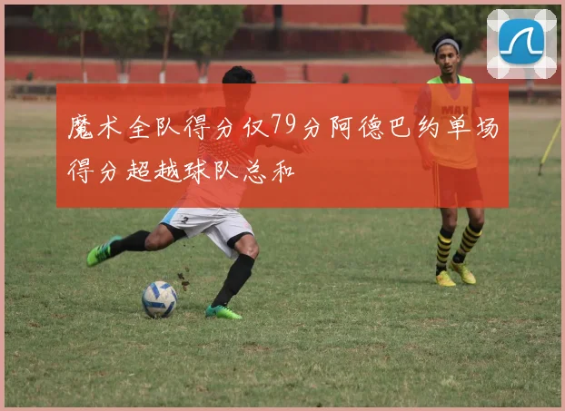 魔术全队得分仅79分阿德巴约单场得分超越球队总和