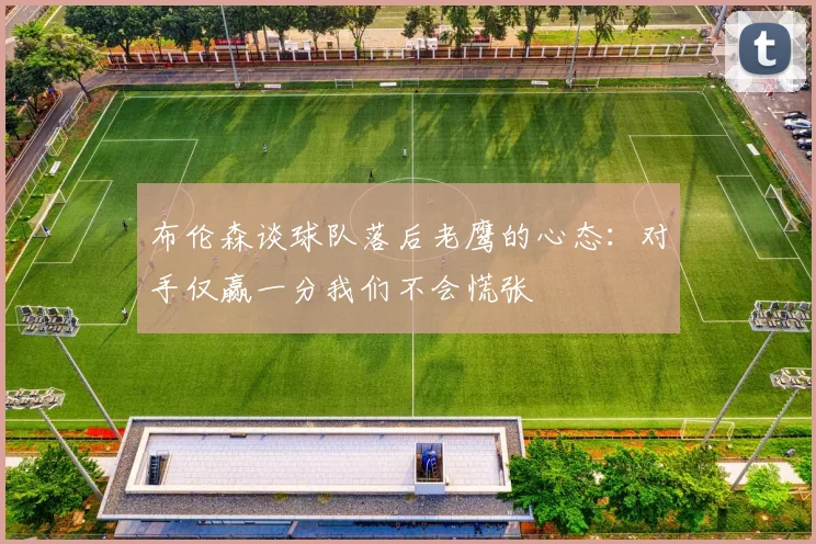 布伦森谈球队落后老鹰的心态：对手仅赢一分我们不会慌张