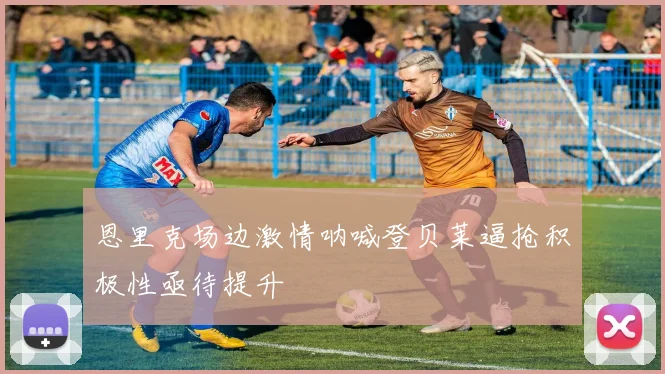 恩里克场边激情呐喊登贝莱逼抢积极性亟待提升