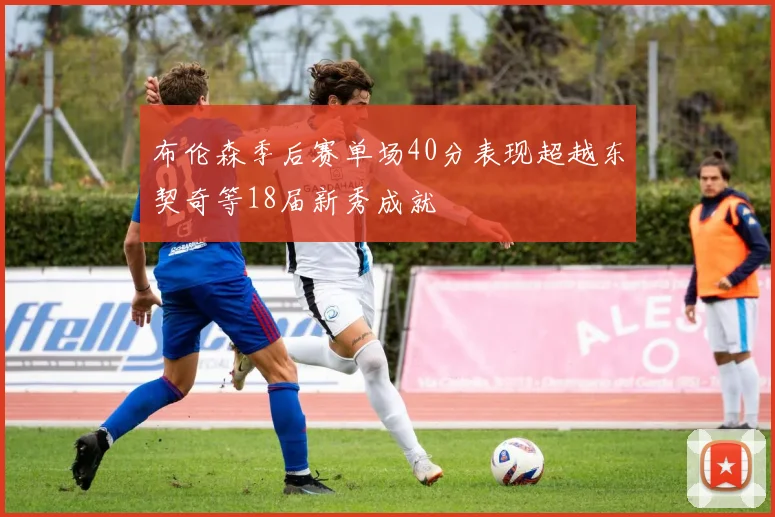 布伦森季后赛单场40分表现超越东契奇等18届新秀成就