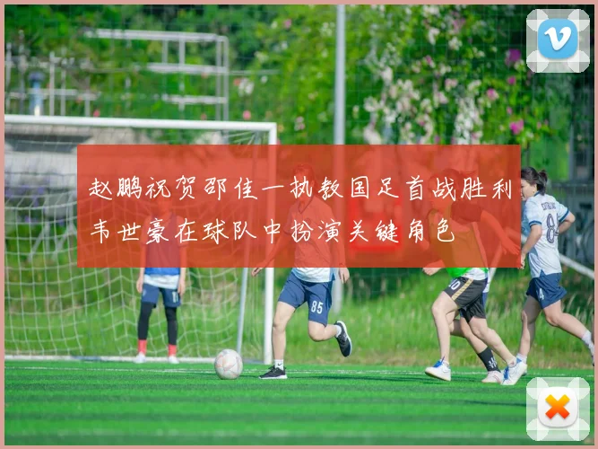 赵鹏祝贺邵佳一执教国足首战胜利韦世豪在球队中扮演关键角色