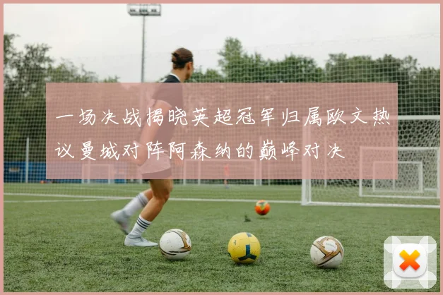 一场决战揭晓英超冠军归属欧文热议曼城对阵阿森纳的巅峰对决