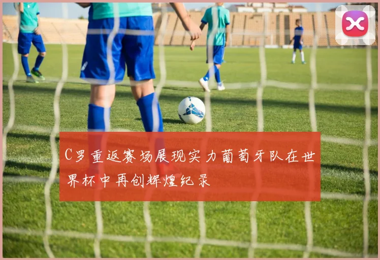 C罗重返赛场展现实力葡萄牙队在世界杯中再创辉煌纪录