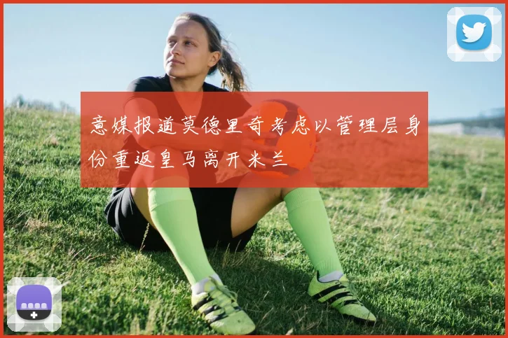 意媒报道莫德里奇考虑以管理层身份重返皇马离开米兰