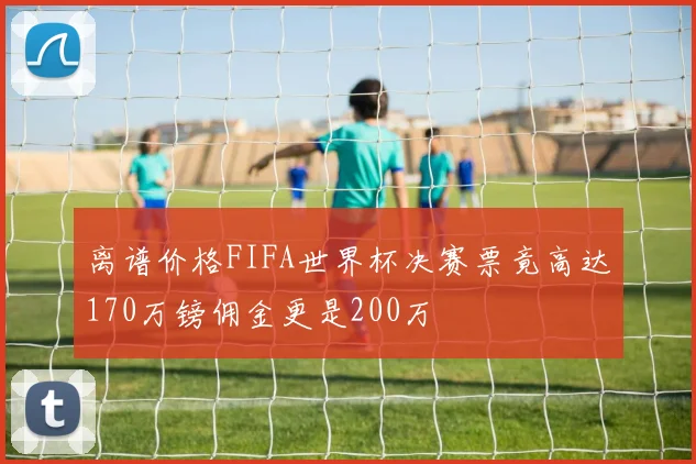 离谱价格FIFA世界杯决赛票竟高达170万镑佣金更是200万
