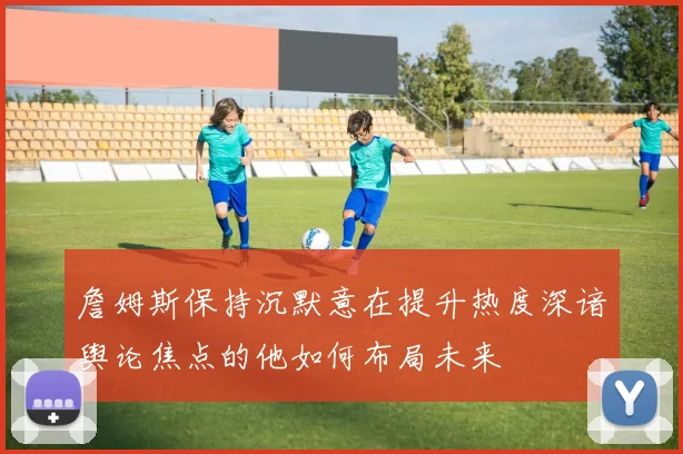 詹姆斯保持沉默意在提升热度深谙舆论焦点的他如何布局未来