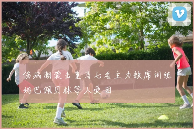 伤病潮袭击皇马七名主力缺席训练姆巴佩贝林等人受困
