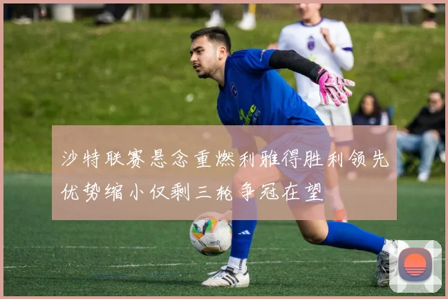 沙特联赛悬念重燃利雅得胜利领先优势缩小仅剩三轮争冠在望