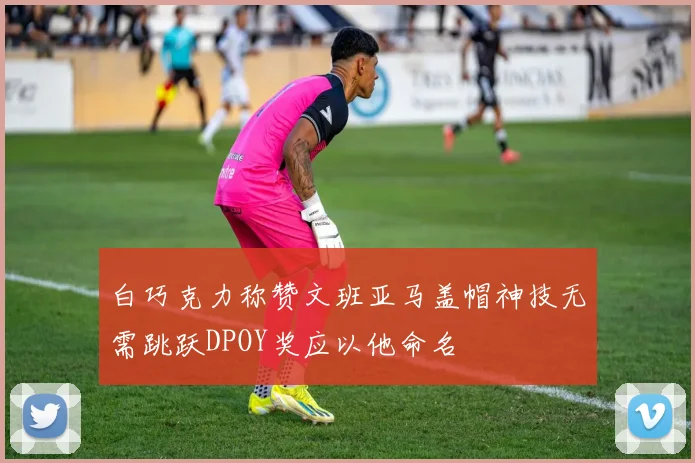 白巧克力称赞文班亚马盖帽神技无需跳跃DPOY奖应以他命名