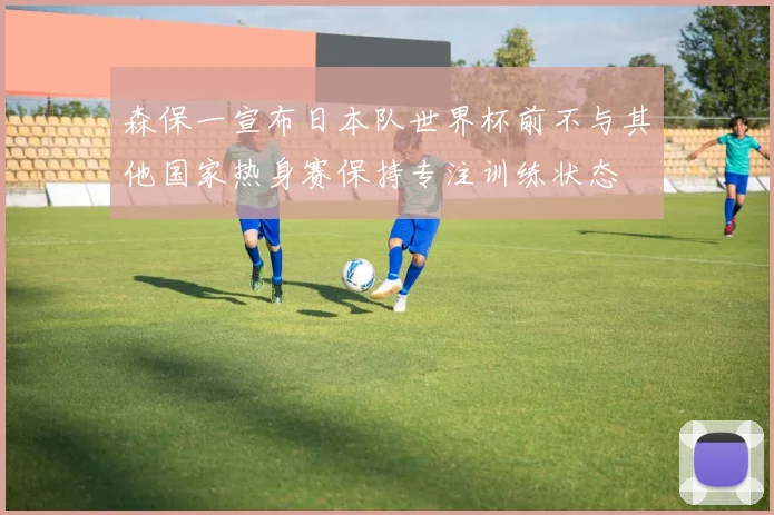 森保一宣布日本队世界杯前不与其他国家热身赛保持专注训练状态