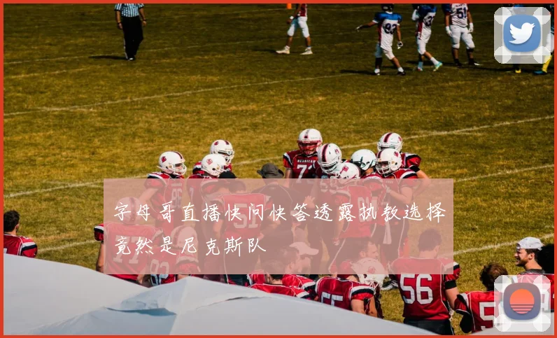 字母哥直播快问快答透露执教选择竟然是尼克斯队