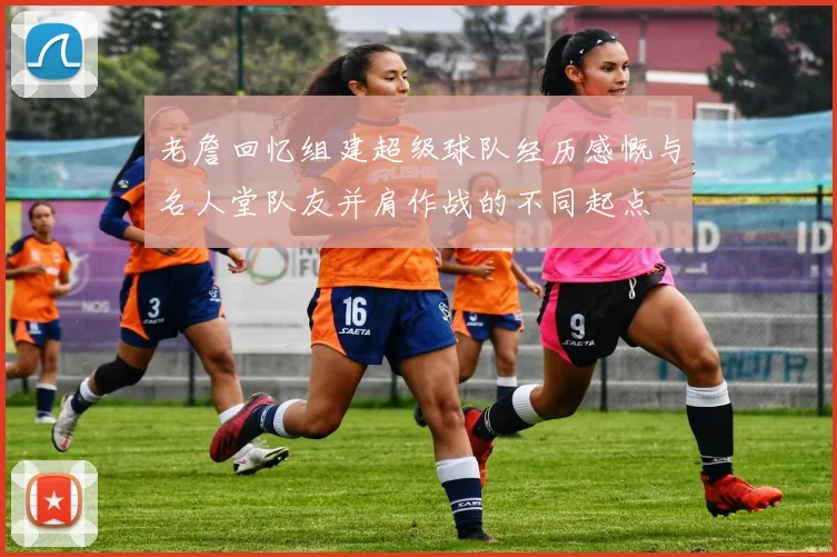 老詹回忆组建超级球队经历感慨与名人堂队友并肩作战的不同起点
