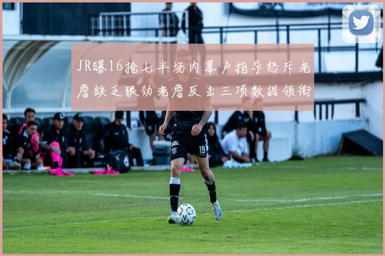 JR曝16抢七半场内幕卢指导怒斥老詹缺乏狠劲老詹反击三项数据领衔全场