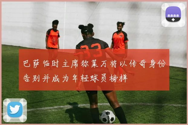 巴萨临时主席称莱万将以传奇身份告别并成为年轻球员榜样