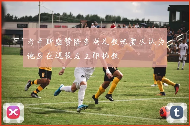 考辛斯盛赞隆多满足教练要求认为他应在退役后立即执教